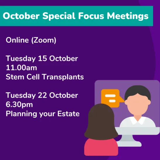 October Special Focus Meetings online (Zoom) Tuesday 15 October 11.00am Stem Cell Transplants Tuesday 22 October 6.40pm Planning your Estate